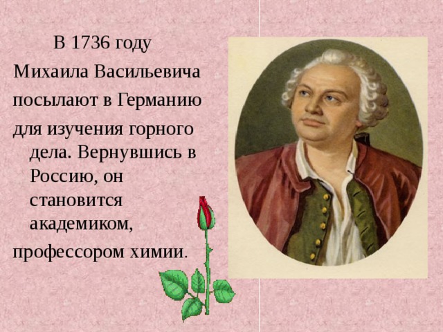  В 1736 году Михаила Васильевича посылают в Германию для изучения горного дела. Вернувшись в Россию, он становится академиком, профессором химии . 