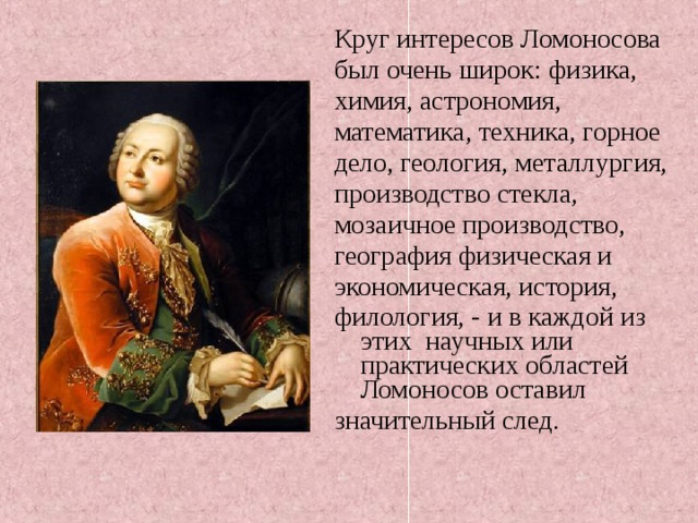 Круг интересов Ломоносова был очень широк: физика, химия, астрономия, математика, техника, горное дело, геология, металлургия, производство стекла, мозаичное производство, география физическая и экономическая, история, филология, - и в каждой из этих научных или практических областей Ломоносов оставил значительный след.    