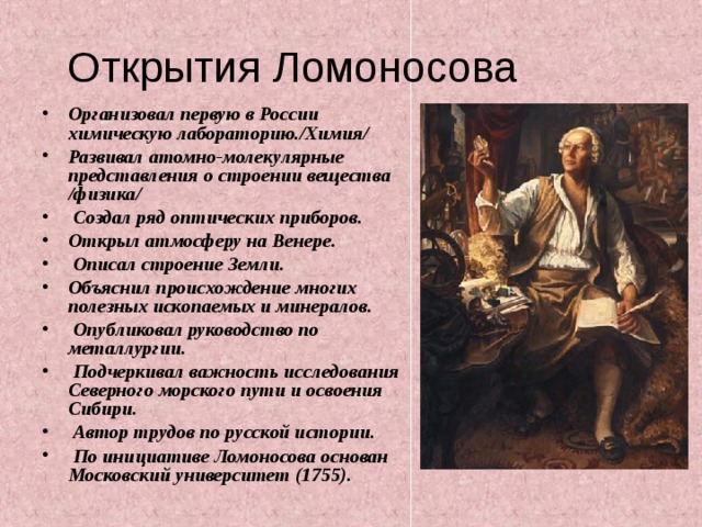 Открытия Ломоносова Организовал первую в России химическую лабораторию./Химия/ Развивал атомно-молекулярные представления о строении вещества /физика/  Создал ряд оптических приборов. Открыл атмосферу на Венере.  Описал строение Земли. Объяснил происхождение многих полезных ископаемых и минералов.  Опубликовал руководство по металлургии.  Подчеркивал важность исследования Северного морского пути и освоения Сибири.  Автор трудов по русской истории.  По инициативе Ломоносова основан Московский университет (1755).   
