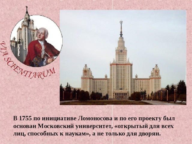 В 1755 по инициативе Ломоносова и по его проекту был основан Московский университет, «открытый для всех лиц, способных к наукам», а не только для дворян. 