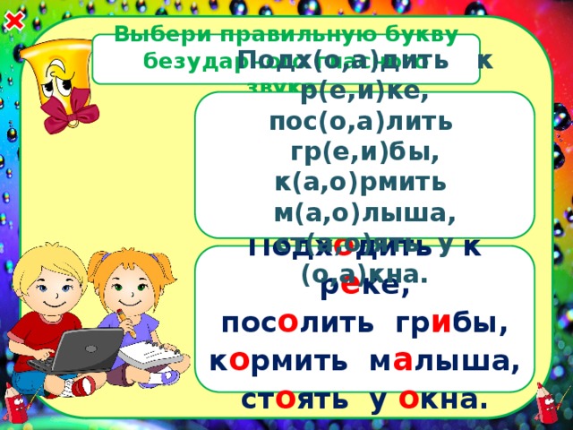 Выбери правильную букву безударного гласного звука. Подх(о,а)дить к р(е,и)ке, пос(о,а)лить гр(е,и)бы, к(а,о)рмить м(а,о)лыша, ст(а,о)ять у (о,а)кна. Подх о дить к р е ке, пос о лить гр и бы, к о рмить м а лыша, ст о ять у о кна. 