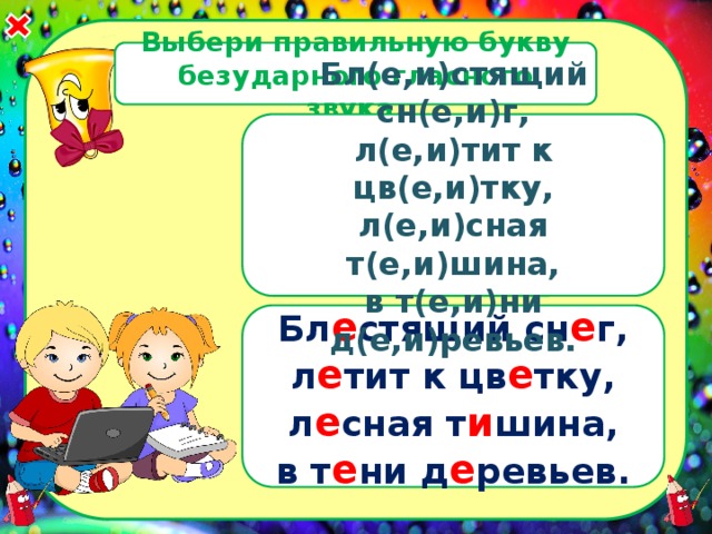 Выбери правильную букву безударного гласного звука. Бл(е,и)стящий сн(е,и)г, л(е,и)тит к цв(е,и)тку, л(е,и)сная т(е,и)шина, в т(е,и)ни д(е,и)ревьев.  Бл е стящий сн е г, л е тит к цв е тку, л е сная т и шина, в т е ни д е ревьев.  