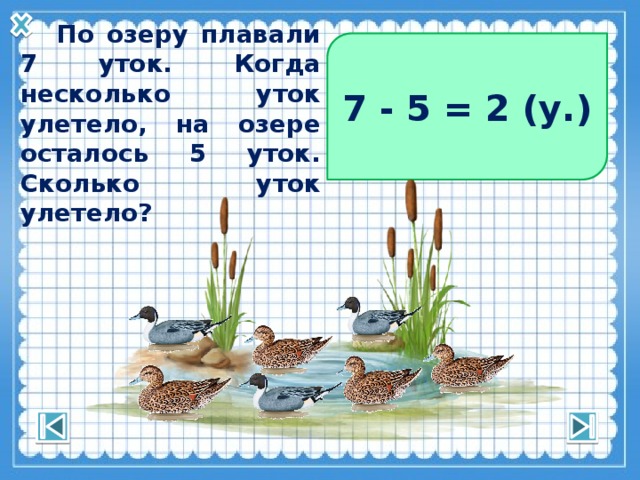 7 - 5 = 2 (у.)  По озеру плавали 7 уток. Когда несколько уток улетело, на озере осталось 5 уток. Сколько уток улетело? 