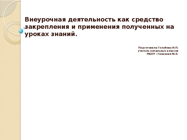 Внеурочная деятельность как средство закрепления и применения полученных на уроках знаний.    Подготовила Голубева И.П. учитель начальных классов МБОУ «Гимназия №3»  