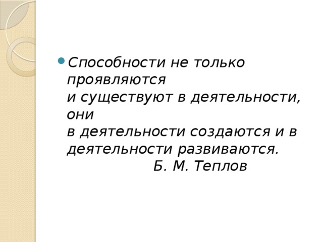 Способности не только проявляются  и существуют в деятельности, они  в деятельности создаются и в  деятельности развиваются.  Б. М. Теплов 