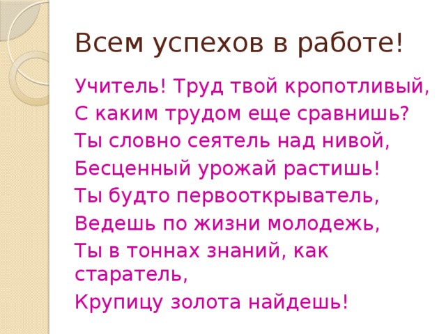 Всем успехов в работе! Учитель! Труд твой кропотливый, С каким трудом еще сравнишь? Ты словно сеятель над нивой, Бесценный урожай растишь! Ты будто первооткрыватель, Ведешь по жизни молодежь, Ты в тоннах знаний, как старатель, Крупицу золота найдешь! 