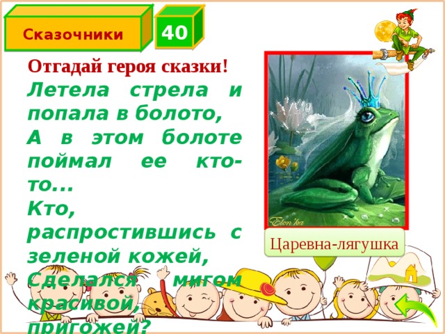 Сказочники 4 0 Отгадай героя сказки! Летела стрела и попала в болото, А в этом болоте поймал ее кто-то... Кто, распростившись с зеленой кожей, Сделался мигом красивой, пригожей? Царевна-лягушка 