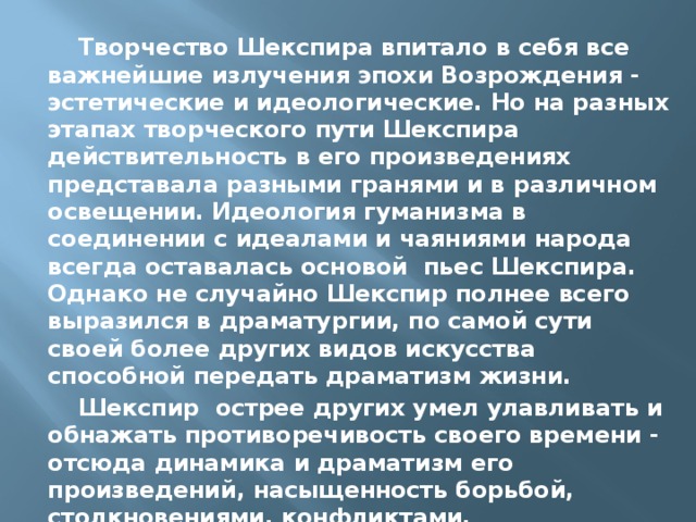 Творчество Шекспира впитало в себя все важнейшие излучения эпохи Возрождения - эстетические и идеологические. Но на разных этапах творческого пути Шекспира действительность в его произведениях представала разными гранями и в различном освещении. Идеология гуманизма в соединении с идеалами и чаяниями народа всегда оставалась основой пьес Шекспира. Однако не случайно Шекспир полнее всего выразился в драматургии, по самой сути своей более других видов искусства способной передать драматизм жизни. Шекспир острее других умел улавливать и обнажать противоречивость своего времени - отсюда динамика и драматизм его произведений, насыщенность борьбой, столкновениями, конфликтами. 