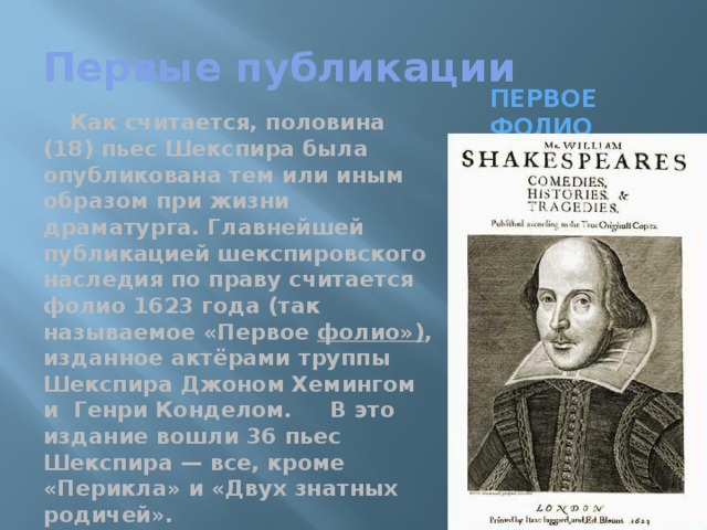 Первые публикации Первое Фолио Как считается, половина (18) пьес Шекспира была опубликована тем или иным образом при жизни драматурга. Главнейшей публикацией шекспировского наследия по праву считается фолио 1623 года (так называемое «Первое фолио») , изданное актёрами труппы Шекспира Джоном Хемингом и Генри Конделом. В это издание вошли 36 пьес Шекспира — все, кроме «Перикла» и «Двух знатных родичей». 
