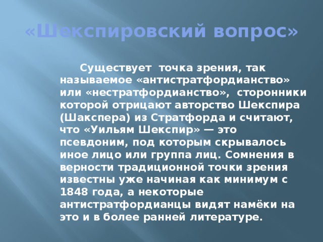 «Шекспировский вопрос»  Существует точка зрения, так называемое «антистратфордианство» или «нестратфордианство», сторонники которой отрицают авторство Шекспира (Шакспера) из Стратфорда и считают, что «Уильям Шекспир» — это псевдоним, под которым скрывалось иное лицо или группа лиц. Сомнения в верности традиционной точки зрения известны уже начиная как минимум с 1848 года, а некоторые антистратфордианцы видят намёки на это и в более ранней литературе. 