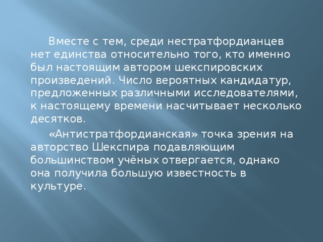  Вместе с тем, среди нестратфордианцев нет единства относительно того, кто именно был настоящим автором шекспировских произведений. Число вероятных кандидатур, предложенных различными исследователями, к настоящему времени насчитывает несколько десятков.  «Антистратфордианская» точка зрения на авторство Шекспира подавляющим большинством учёных отвергается, однако она получила большую известность в культуре. 