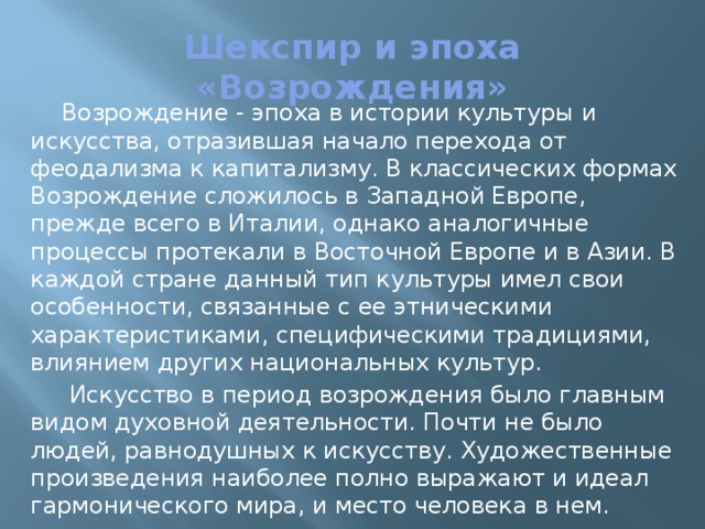 Шекспир и эпоха «Возрождения» Возрождение - эпоха в истории культуры и искусства, отразившая начало перехода от феодализма к капитализму. В классических формах Возрождение сложилось в Западной Европе, прежде всего в Италии, однако аналогичные процессы протекали в Восточной Европе и в Азии. В каждой стране данный тип культуры имел свои особенности, связанные с ее этническими характеристиками, специфическими традициями, влиянием других национальных культур.  Искусство в период возрождения было главным видом духовной деятельности. Почти не было людей, равнодушных к искусству. Художественные произведения наиболее полно выражают и идеал гармонического мира, и место человека в нем. 