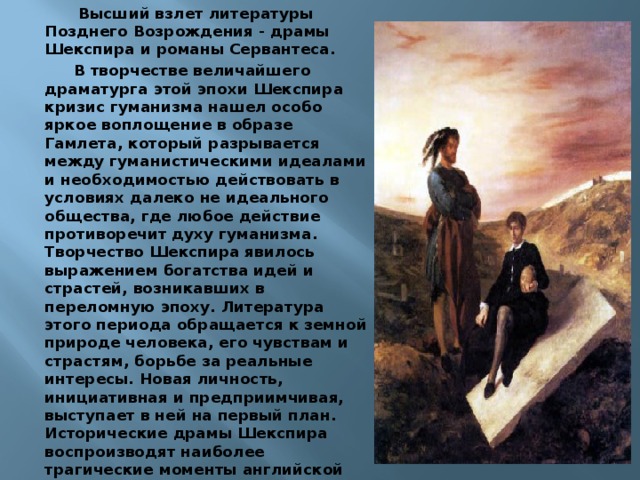  Высший взлет литературы Позднего Возрождения - драмы Шекспира и романы Сервантеса. В творчестве величайшего драматурга этой эпохи Шекспира кризис гуманизма нашел особо яркое воплощение в образе Гамлета, который разрывается между гуманистическими идеалами и необходимостью действовать в условиях далеко не идеального общества, где любое действие противоречит духу гуманизма. Творчество Шекспира явилось выражением богатства идей и страстей, возникавших в переломную эпоху. Литература этого периода обращается к земной природе человека, его чувствам и страстям, борьбе за реальные интересы. Новая личность, инициативная и предприимчивая, выступает в ней на первый план. Исторические драмы Шекспира воспроизводят наиболее трагические моменты английской истории и проникнуты мыслями о величии Англии. В произведениях Шекспира отразились противоречия сознания, сомнения и колебания переломной эпохи. 
