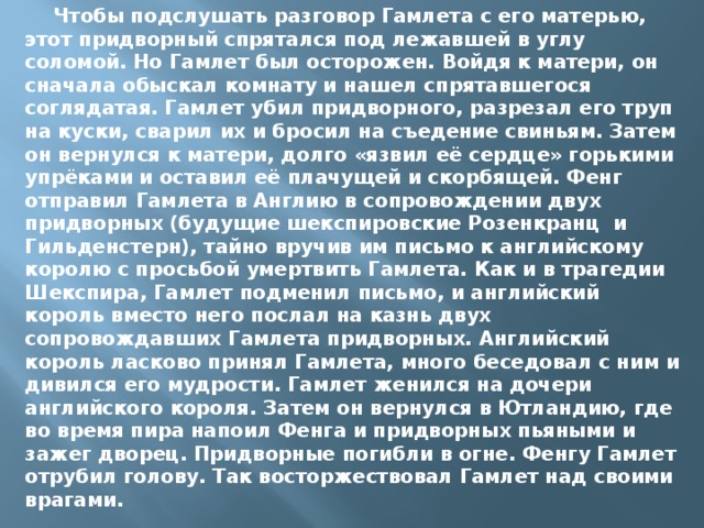  Чтобы подслушать разговор Гамлета с его матерью, этот придворный спрятался под лежавшей в углу соломой. Но Гамлет был осторожен. Войдя к матери, он сначала обыскал комнату и нашел спрятавшегося соглядатая. Гамлет убил придворного, разрезал его труп на куски, сварил их и бросил на съедение свиньям. Затем он вернулся к матери, долго «язвил её сердце» горькими упрёками и оставил её плачущей и скорбящей. Фенг отправил Гамлета в Англию в сопровождении двух придворных (будущие шекспировские Розенкранц и Гильденстерн), тайно вручив им письмо к английскому королю с просьбой умертвить Гамлета. Как и в трагедии Шекспира, Гамлет подменил письмо, и английский король вместо него послал на казнь двух сопровождавших Гамлета придворных. Английский король ласково принял Гамлета, много беседовал с ним и дивился его мудрости. Гамлет женился на дочери английского короля. Затем он вернулся в Ютландию, где во время пира напоил Фенга и придворных пьяными и зажег дворец. Придворные погибли в огне. Фенгу Гамлет отрубил голову. Так восторжествовал Гамлет над своими врагами. 