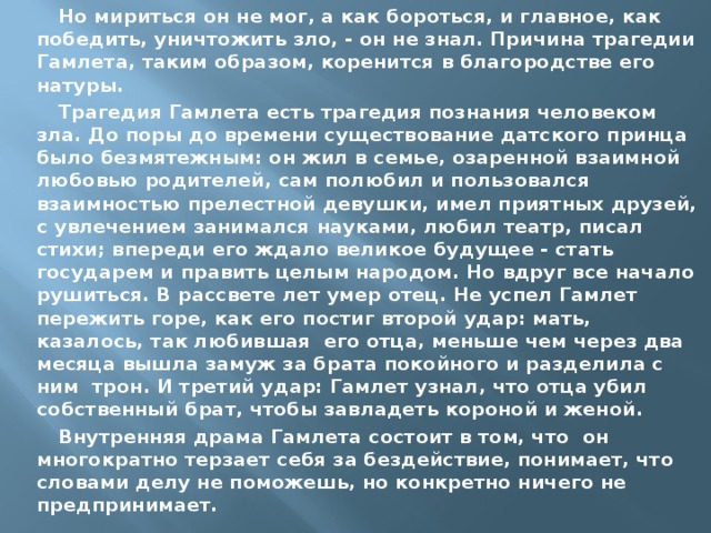 Но мириться он не мог, а как бороться, и главное, как победить, уничтожить зло, - он не знал. Причина трагедии Гамлета, таким образом, коренится в благородстве его натуры. Трагедия Гамлета есть трагедия познания человеком зла. До поры до времени существование датского принца было безмятежным: он жил в семье, озаренной взаимной любовью родителей, сам полюбил и пользовался взаимностью прелестной девушки, имел приятных друзей, с увлечением занимался науками, любил театр, писал стихи; впереди его ждало великое будущее - стать государем и править целым народом. Но вдруг все начало рушиться. В рассвете лет умер отец. Не успел Гамлет пережить горе, как его постиг второй удар: мать, казалось, так любившая его отца, меньше чем через два месяца вышла замуж за брата покойного и разделила с ним трон. И третий удар: Гамлет узнал, что отца убил собственный брат, чтобы завладеть короной и женой. Внутренняя драма Гамлета состоит в том, что он многократно терзает себя за бездействие, понимает, что словами делу не поможешь, но конкретно ничего не предпринимает. 