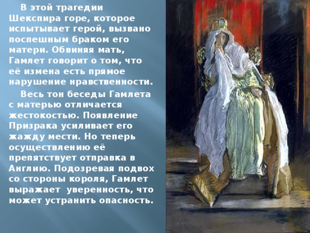 В этой трагедии Шекспира горе, которое испытывает герой, вызвано поспешным браком его матери. Обвиняя мать, Гамлет говорит о том, что её измена есть прямое нарушение нравственности. Весь тон беседы Гамлета с матерью отличается жестокостью. Появление Призрака усиливает его жажду мести. Но теперь осуществлению её препятствует отправка в Англию. Подозревая подвох со стороны короля, Гамлет выражает уверенность, что может устранить опасность. 