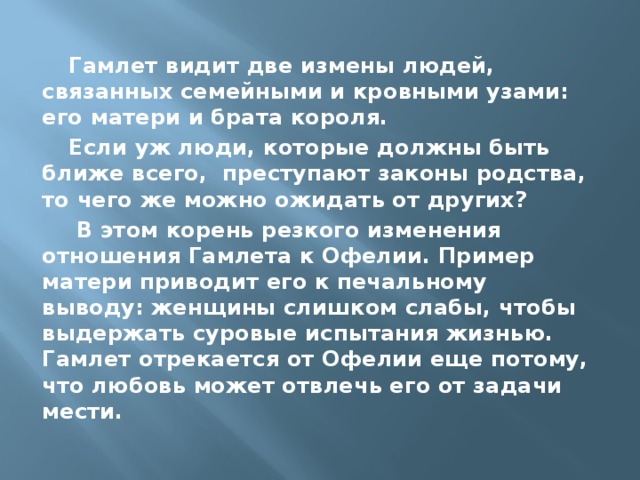 Гамлет видит две измены людей, связанных семейными и кровными узами: его матери и брата короля. Если уж люди, которые должны быть ближе всего, преступают законы родства, то чего же можно ожидать от других?  В этом корень резкого изменения отношения Гамлета к Офелии. Пример матери приводит его к печальному выводу: женщины слишком слабы, чтобы выдержать суровые испытания жизнью. Гамлет отрекается от Офелии еще потому, что любовь может отвлечь его от задачи мести. 
