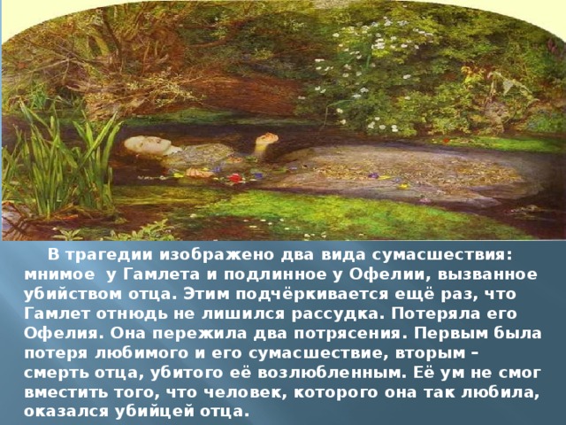 В трагедии изображено два вида сумасшествия: мнимое у Гамлета и подлинное у Офелии, вызванное убийством отца. Этим подчёркивается ещё раз, что Гамлет отнюдь не лишился рассудка. Потеряла его Офелия. Она пережила два потрясения. Первым была потеря любимого и его сумасшествие, вторым – смерть отца, убитого её возлюбленным. Её ум не смог вместить того, что человек, которого она так любила, оказался убийцей отца. 