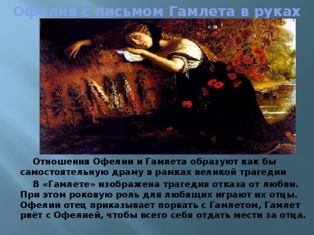 Офелия с письмом Гамлета в руках Отношения Офелии и Гамлета образуют как бы самостоятельную драму в рамках великой трагедии В «Гамлете» изображена трагедия отказа от любви. При этом роковую роль для любящих играют их отцы. Офелии отец приказывает порвать с Гамлетом, Гамлет рвёт с Офелией, чтобы всего себя отдать мести за отца. 