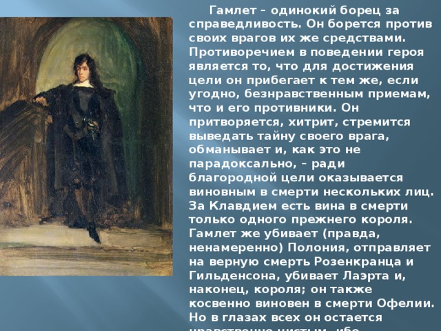 Гамлет – одинокий борец за справедливость. Он борется против своих врагов их же средствами. Противоречием в поведении героя является то, что для достижения цели он прибегает к тем же, если угодно, безнравственным приемам, что и его противники. Он притворяется, хитрит, стремится выведать тайну своего врага, обманывает и, как это не парадоксально, – ради благородной цели оказывается виновным в смерти нескольких лиц. За Клавдием есть вина в смерти только одного прежнего короля. Гамлет же убивает (правда, ненамеренно) Полония, отправляет на верную смерть Розенкранца и Гильденсона, убивает Лаэрта и, наконец, короля; он также косвенно виновен в смерти Офелии. Но в глазах всех он остается нравственно чистым, ибо преследовал благородные цели и зло, которое он совершал, всегда было ответом на козни его противников . 