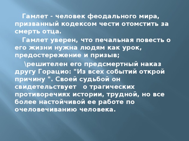 Гамлет - человек феодального мира, призванный кодексом чести отомстить за смерть отца. Гамлет уверен, что печальная повесть о его жизни нужна людям как урок, предостережение и призыв;  \решителен его предсмертный наказ другу Горацио: 