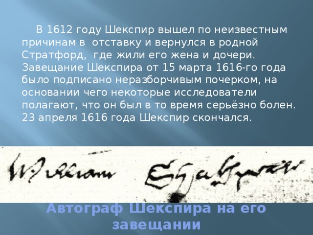 В 1612 году Шекспир вышел по неизвестным причинам в отставку и вернулся в родной Стратфорд, где жили его жена и дочери. Завещание Шекспира от 15 марта 1616-го года было подписано неразборчивым почерком, на основании чего некоторые исследователи полагают, что он был в то время серьёзно болен. 23 апреля 1616 года Шекспир скончался. Автограф Шекспира на его завещании 