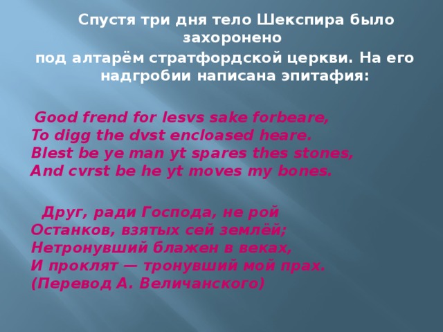  Спустя три дня тело Шекспира было захоронено под алтарём стратфордской церкви. На его надгробии написана эпитафия:   Good frend for Iesvs sake forbeare,  To digg the dvst encloased heare.  Blest be ye man yt spares thes stones,  And cvrst be he yt moves my bones.     Друг, ради Господа, не рой  Останков, взятых сей землёй;  Нетронувший блажен в веках,  И проклят — тронувший мой прах.  (Перевод А. Величанского) 