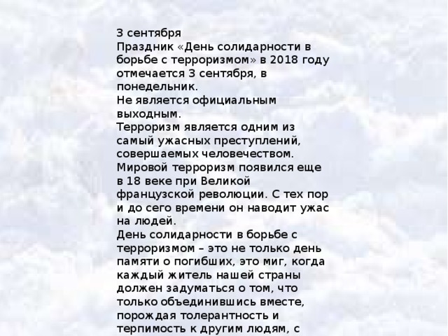 3 сентября Праздник «День солидарности в борьбе с терроризмом» в 2018 году отмечается 3 сентября, в понедельник. Не является официальным выходным. Терроризм является одним из самый ужасных преступлений, совершаемых человечеством. Мировой терроризм появился еще в 18 веке при Великой французской революции. С тех пор и до сего времени он наводит ужас на людей. День солидарности в борьбе с терроризмом – это не только день памяти о погибших, это миг, когда каждый житель нашей страны должен задуматься о том, что только объединившись вместе, порождая толерантность и терпимость к другим людям, с уважением относясь к другим нациям, можно побороть ту ненависть, что порождает терроризм. 