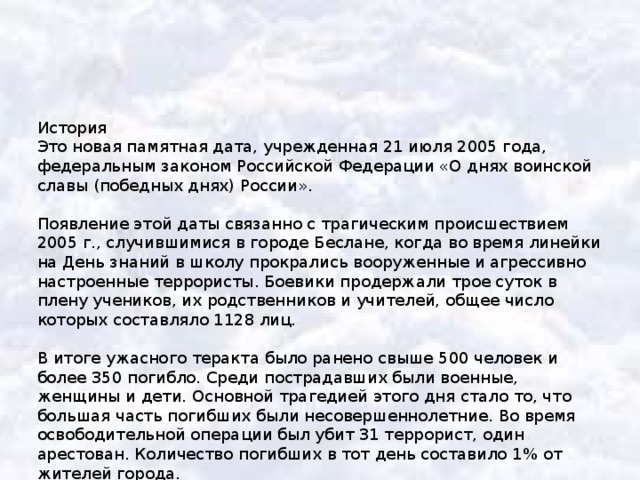 История Это новая памятная дата, учрежденная 21 июля 2005 года, федеральным законом Российской Федерации «О днях воинской славы (победных днях) России». Появление этой даты связанно с трагическим происшествием 2005 г., случившимися в городе Беслане, когда во время линейки на День знаний в школу прокрались вооруженные и агрессивно настроенные террористы. Боевики продержали трое суток в плену учеников, их родственников и учителей, общее число которых составляло 1128 лиц. В итоге ужасного теракта было ранено свыше 500 человек и более 350 погибло. Среди пострадавших были военные, женщины и дети. Основной трагедией этого дня стало то, что большая часть погибших были несовершеннолетние. Во время освободительной операции был убит 31 террорист, один арестован. Количество погибших в тот день составило 1% от жителей города. 