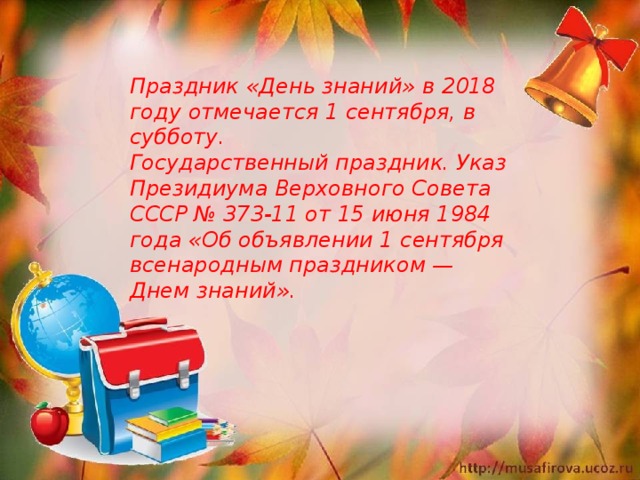 Праздник «День знаний» в 2018 году отмечается 1 сентября, в субботу. Государственный праздник. Указ Президиума Верховного Совета СССР № 373-11 от 15 июня 1984 года «Об объявлении 1 сентября всенародным праздником — Днем знаний». 