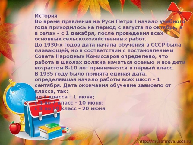 История Во время правления на Руси Петра I начало учебного года приходилось на период с августа по октябрь, а в селах – с 1 декабря, после проведения всех основных сельскохозяйственных работ. До 1930-х годов дата начала обучения в СССР была плавающей, но в соответствии с постановлением Совета Народных Комиссаров определено, что работа в школах должна начаться осенью и все дети возрастом 8-10 лет принимаются в первый класс. В 1935 году было принята единая дата, определявшая начало работы всех школ – 1 сентября. Дата окончания обучение зависело от класса, так: до 3 класса – 1 июня; с 4 по 7 класс – 10 июня; с 8 по 10 класс – 20 июня. 