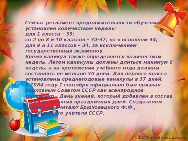 Сейчас регламент продолжительности обучения установлен количеством недель: для 1 класса – 33; со 2 по 8 и 10 классов – 34-37, но в основном 34; для 9 и 11 классов – 34, за исключением государственных экзаменов. Время каникул также определяется количеством недель. Летом каникулы должны длиться минимум 8 недель, а на протяжении учебного года должны составлять не меньше 30 дней. Для первого класса установлены среднегодовые каникулы в 37 дней. В 1984 году 1 сентября официально был признан Верховным Советом СССР как всенародное торжество – День знаний, который добавлен в состав государственных праздничных дней. Создателем праздника считают Брюховецкого Ф.Ф., заслуженного учителя СССР. 