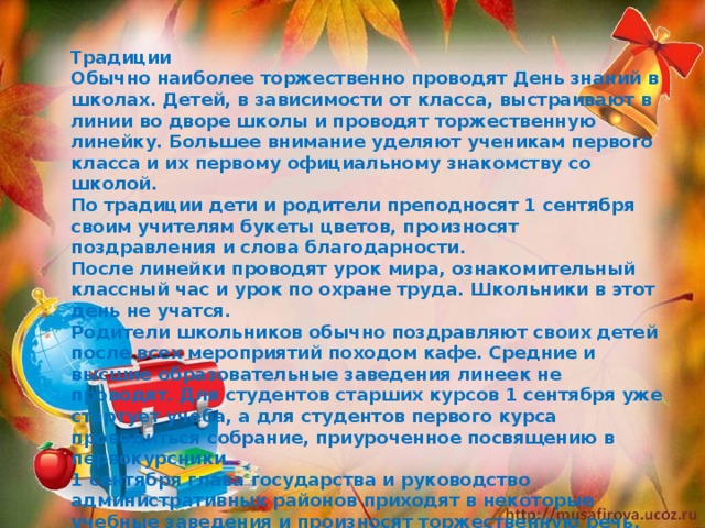 Традиции Обычно наиболее торжественно проводят День знаний в школах. Детей, в зависимости от класса, выстраивают в линии во дворе школы и проводят торжественную линейку. Большее внимание уделяют ученикам первого класса и их первому официальному знакомству со школой. По традиции дети и родители преподносят 1 сентября своим учителям букеты цветов, произносят поздравления и слова благодарности. После линейки проводят урок мира, ознакомительный классный час и урок по охране труда. Школьники в этот день не учатся. Родители школьников обычно поздравляют своих детей после всех мероприятий походом кафе. Средние и высшие образовательные заведения линеек не проводят. Для студентов старших курсов 1 сентября уже стартует учеба, а для студентов первого курса проводиться собрание, приуроченное посвящению в первокурсники. 1 сентября глава государства и руководство административных районов приходят в некоторые учебные заведения и произносят торжественную речь. 