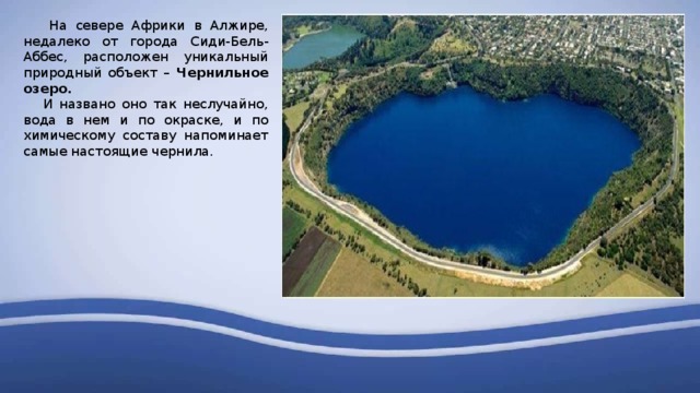  На севере Африки в Алжире, недалеко от города Сиди-Бель-Аббес, расположен уникальный природный объект – Чернильное озеро.  И названо оно так неслучайно, вода в нем и по окраске, и по химическому составу напоминает самые настоящие чернила. 