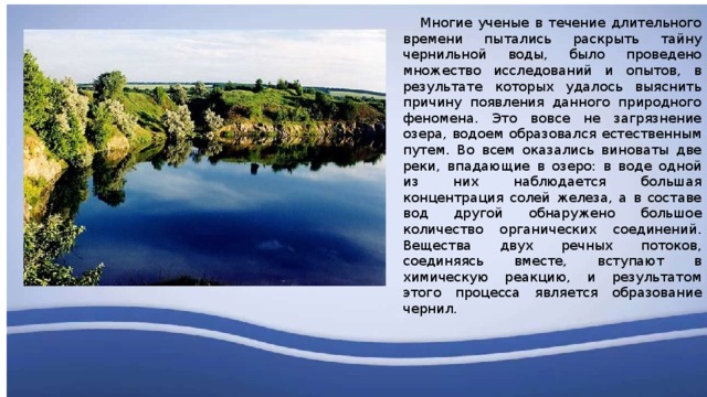  Многие ученые в течение длительного времени пытались раскрыть тайну чернильной воды, было проведено множество исследований и опытов, в результате которых удалось выяснить причину появления данного природного феномена. Это вовсе не загрязнение озера, водоем образовался естественным путем. Во всем оказались виноваты две реки, впадающие в озеро: в воде одной из них наблюдается большая концентрация солей железа, а в составе вод другой обнаружено большое количество органических соединений. Вещества двух речных потоков, соединяясь вместе, вступают в химическую реакцию, и результатом этого процесса является образование чернил. 
