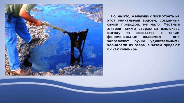  Но, на это, желающих посмотреть на этот уникальный водоем, созданный самой природой, не мало. Местные жители также стараются извлекать выгоду из соседства с таким феноменальным водоемом – они заправляют ручки удивительными чернилами из озера, а затем продают их как сувениры. 