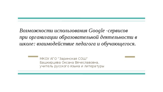 Возможности использования Google -сервисов  при организации образовательной деятельности в школе: взаимодействие педагога и обучающегося. МКОУ АГО “Заринская СОШ” Башкирцева Оксана Вячеславовна, учитель русского языка и литературы 