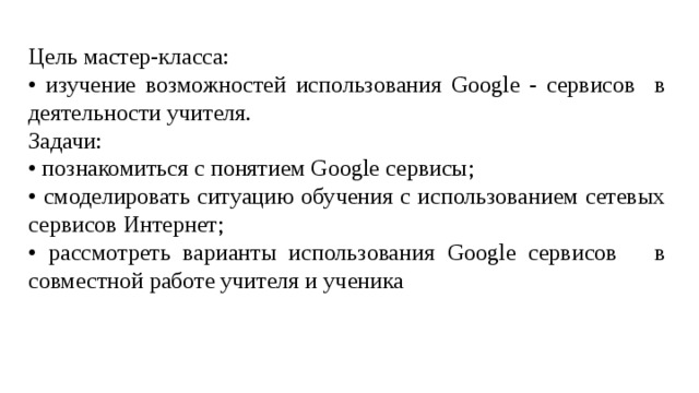 Цель мастер-класса: • изучение возможностей использования Google - сервисов в деятельности учителя. Задачи: • познакомиться с понятием Google сервисы; • смоделировать ситуацию обучения с использованием сетевых сервисов Интернет; • рассмотреть варианты использования Google сервисов в совместной работе учителя и ученика 