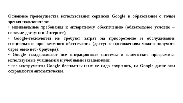 Основные преимущества использования сервисов Google в образовании с точки зрения пользователя: • минимальные требования к аппаратному обеспечению (обязательное условие – наличие доступа в Интернет); • Google-технологии не требуют затрат на приобретение и обслуживание специального программного обеспечения (доступ к приложениям можно получить через окно веб- браузера); • Google поддерживают все операционные системы и клиентские программы, используемые учащимися и учебными заведениями; • все инструменты Google бесплатны и их не надо сохранять, на Google-диске они сохраняются автоматически. 