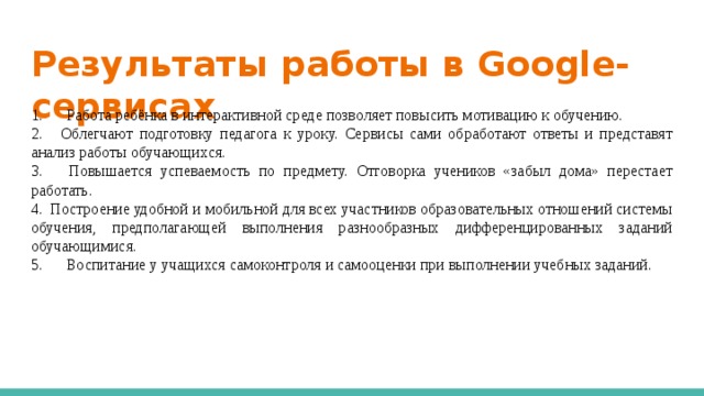 Результаты работы в Google-сервисах 1.  Работа ребёнка в интерактивной среде позволяет повысить мотивацию к обучению. 2.  Облегчают подготовку педагога к уроку. Сервисы сами обработают ответы и представят анализ работы обучающихся. 3.  Повышается успеваемость по предмету. Отговорка учеников «забыл дома» перестает работать. 4.  Построение удобной и мобильной для всех участников образовательных отношений системы обучения, предполагающей выполнения разнообразных дифференцированных заданий обучающимися. 5.  Воспитание у учащихся самоконтроля и самооценки при выполнении учебных заданий. 