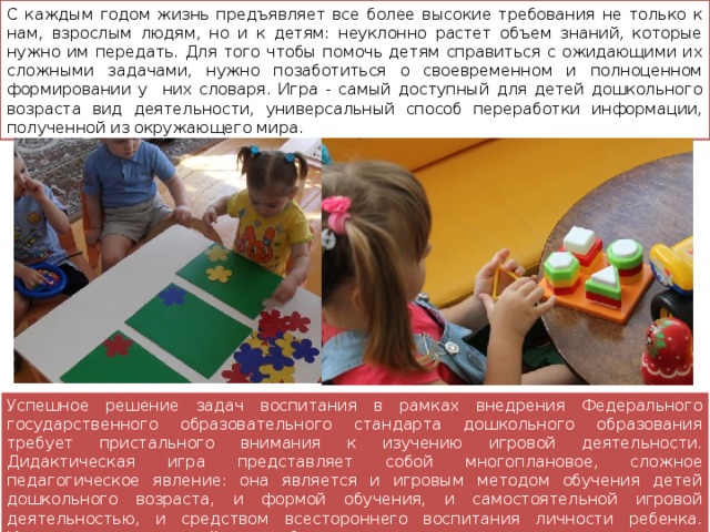 С каждым годом жизнь предъявляет все более высокие требования не только к нам, взрослым людям, но и к детям: неуклонно растет объем знаний, которые нужно им передать. Для того чтобы помочь детям справиться с ожидающими их сложными задачами, нужно позаботиться о своевременном и полноценном формировании у них словаря. Игра - самый доступный для детей дошкольного возраста вид деятельности, универсальный способ переработки информации, полученной из окружающего мира. Успешное решение задач воспитания в рамках внедрения Федерального государственного образовательного стандарта дошкольного образования требует пристального внимания к изучению игровой деятельности. Дидактическая игра представляет собой многоплановое, сложное педагогическое явление: она является и игровым методом обучения детей дошкольного возраста, и формой обучения, и самостоятельной игровой деятельностью, и средством всестороннего воспитания личности ребенка. Именно в дидактической игре ребенок получает возможность совершенствовать, обогащать, закреплять, активизировать свой словарь. 
