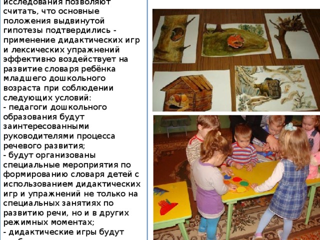 Результаты выполненного исследования позволяют считать, что основные положения выдвинутой гипотезы подтвердились - применение дидактических игр и лексических упражнений эффективно воздействует на развитие словаря ребёнка младшего дошкольного возраста при соблюдении следующих условий: - педагоги дошкольного образования будут заинтересованными руководителями процесса речевого развития; - будут организованы специальные мероприятия по формированию словаря детей с использованием дидактических игр и упражнений не только на специальных занятиях по развитию речи, но и в других режимных моментах; - дидактические игры будут отобраны адекватно возрасту детей для обучения и развития речи. 