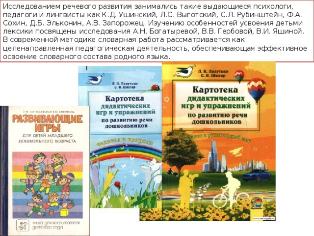 Исследованием речевого развития занимались такие выдающиеся психологи, педагоги и лингвисты как К.Д. Ушинский, Л.С. Выготский, С.Л. Рубинштейн, Ф.А. Сохин, Д.Б. Эльконин, А.В. Запорожец. Изучению особенностей усвоения детьми лексики посвящены исследования А.Н. Богатыревой, В.В. Гербовой, В.И. Яшиной. В современной методике словарная работа рассматривается как целенаправленная педагогическая деятельность, обеспечивающая эффективное освоение словарного состава родного языка. 