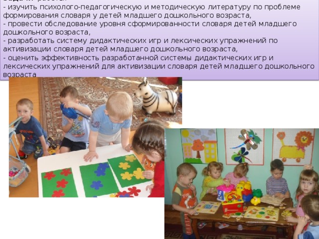Задачи работы: - изучить психолого-педагогическую и методическую литературу по проблеме формирования словаря у детей младшего дошкольного возраста, - провести обследование уровня сформированности словаря детей младшего дошкольного возраста, - разработать систему дидактических игр и лексических упражнений по активизации словаря детей младшего дошкольного возраста, - оценить эффективность разработанной системы дидактических игр и лексических упражнений для активизации словаря детей младшего дошкольного возраста 