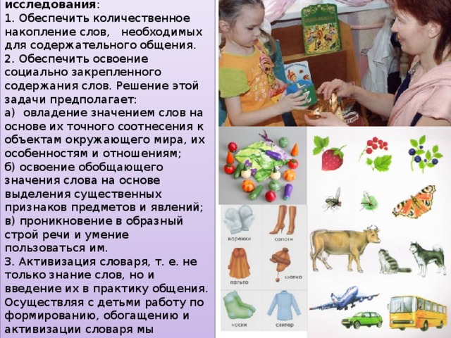 Цели и задачи проведения формирующего этапа исследования : 1. Обеспечить количественное накопление слов, необходимых для содержательного общения. 2. Обеспечить освоение социально закрепленного содержания слов. Решение этой задачи предполагает: а) овладение значением слов на основе их точного соотнесения к объектам окружающего мира, их особенностям и отношениям; б) освоение обобщающего значения слова на основе выделения существенных признаков предметов и явлений; в) проникновение в образный строй речи и умение пользоваться им. 3. Активизация словаря, т. е. не только знание слов, но и введение их в практику общения. Осуществляя с детьми работу по формированию, обогащению и активизации словаря мы использовали дидактические игры. 