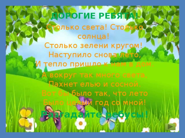 ДОРОГИЕ РЕБЯТА! Столько света! Столько солнца!   Столько зелени кругом!   Наступило снова лето,  И тепло пришло к нам в дом. А вокруг так много света,  Пахнет елью и сосной.  Вот бы было так, что лето  Было целый год со мной! Разгадайте ребусы! 