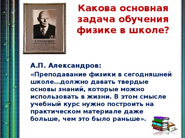 Какова основная задача обучения физике в школе?   А.П. Александров: «Преподавание физики в сегодняшней школе…должно давать твердые основы знаний, которые можно использовать в жизни. В этом смысле учебный курс нужно построить на практическом материале даже больше, чем это было раньше».  