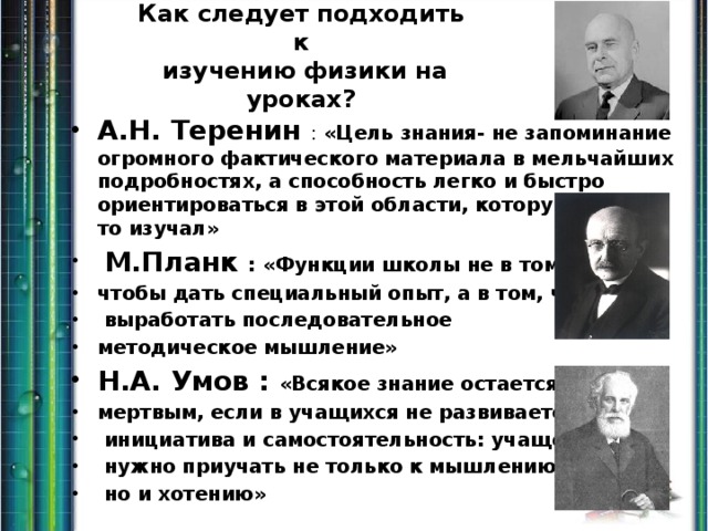 Как следует подходить к  изучению физики на уроках? А.Н. Теренин : «Цель знания- не запоминание огромного фактического материала в мельчайших подробностях, а способность легко и быстро ориентироваться в этой области, которую когда-то изучал»  М.Планк : «Функции школы не в том, чтобы дать специальный опыт, а в том, чтобы  выработать последовательное методическое мышление» Н.А. Умов : «Всякое знание остается мертвым, если в учащихся не развивается  инициатива и самостоятельность: учащегося  нужно приучать не только к мышлению,  но и хотению» 