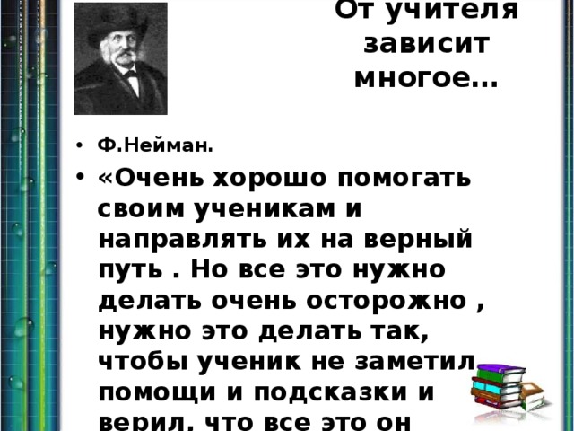 От учителя зависит многое… Ф.Нейман. «Очень хорошо помогать своим ученикам и направлять их на верный путь . Но все это нужно делать очень осторожно , нужно это делать так, чтобы ученик не заметил помощи и подсказки и верил, что все это он делает сам». 