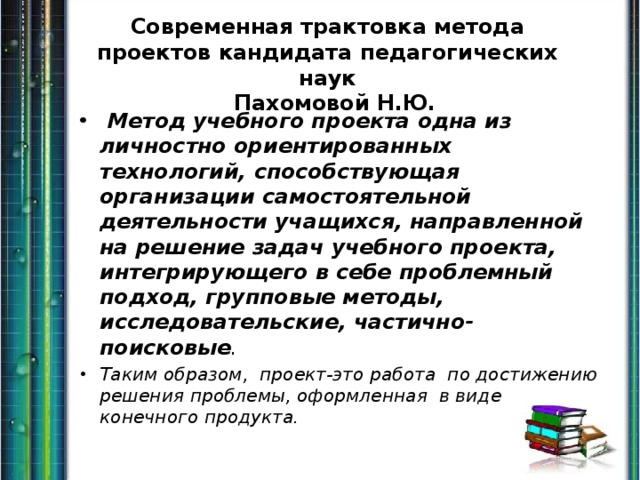 Современная трактовка метода проектов кандидата педагогических наук  Пахомовой Н.Ю.  Метод учебного проекта одна из личностно ориентированных технологий, способствующая организации самостоятельной деятельности учащихся, направленной на решение задач учебного проекта, интегрирующего в себе проблемный подход, групповые методы, исследовательские, частично- поисковые . Таким образом, проект-это работа по достижению решения проблемы, оформленная в виде конечного продукта. 